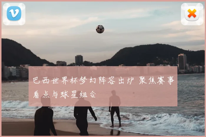 巴西世界杯梦幻阵容出炉 聚焦赛事看点与球星组合
