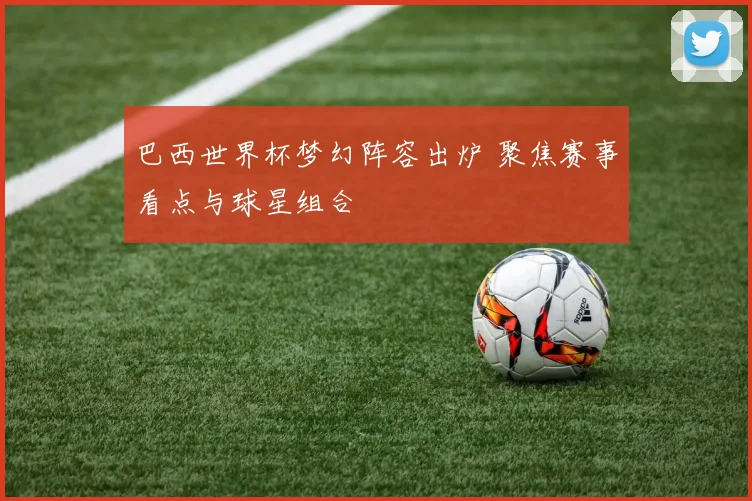巴西世界杯梦幻阵容出炉 聚焦赛事看点与球星组合