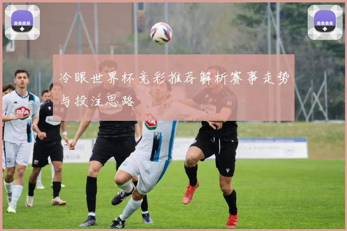 冷眼世界杯竞彩推荐解析赛事走势与投注思路