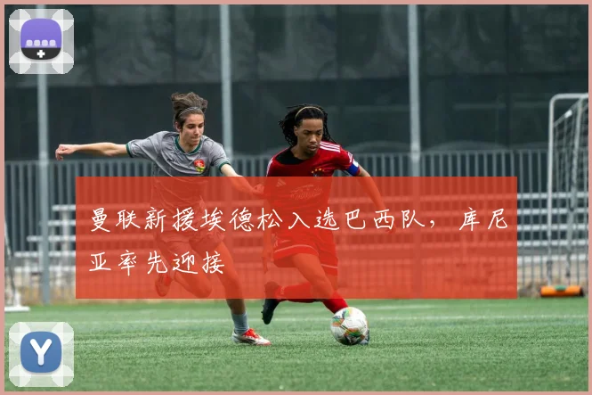 曼联新援埃德松入选巴西队，库尼亚率先迎接