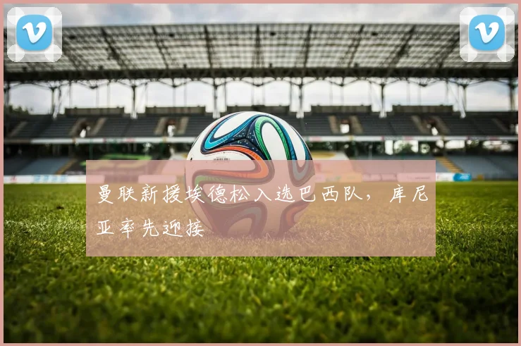 曼联新援埃德松入选巴西队，库尼亚率先迎接