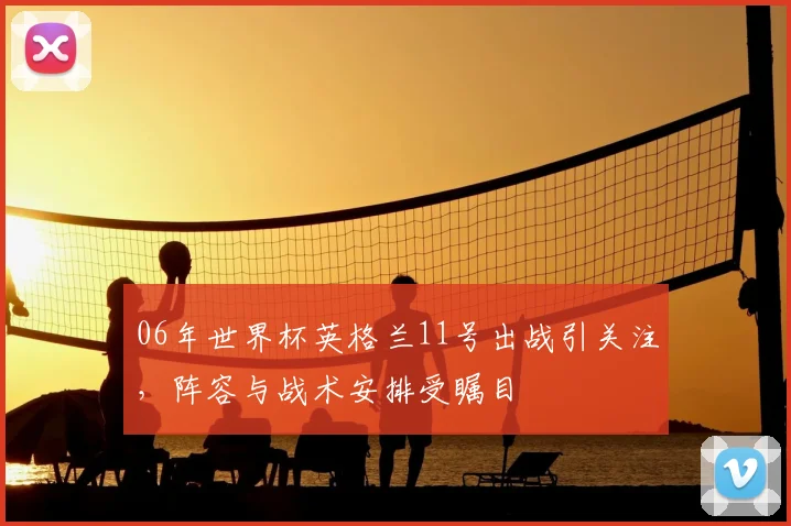 06年世界杯英格兰11号出战引关注,阵容与战术安排受瞩目