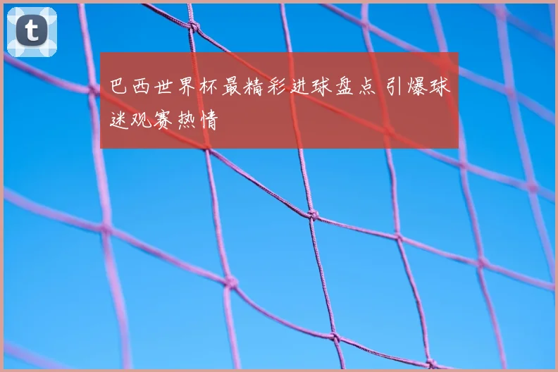 巴西世界杯最精彩进球盘点 引爆球迷观赛热情